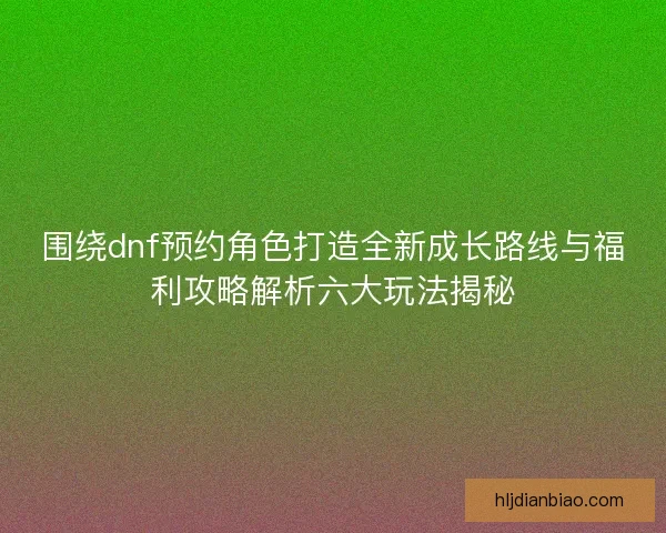 围绕dnf预约角色打造全新成长路线与福利攻略解析六大玩法揭秘