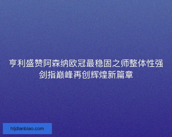 亨利盛赞阿森纳欧冠最稳固之师整体性强剑指巅峰再创辉煌新篇章