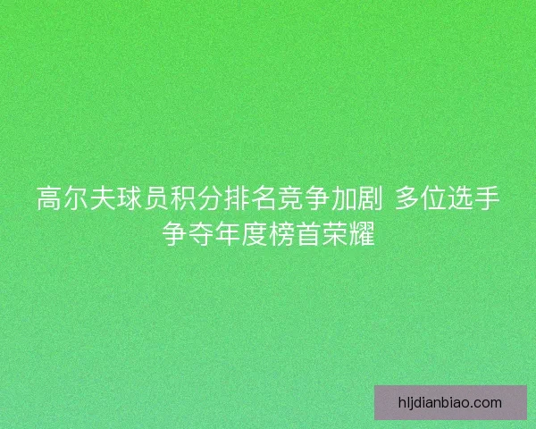 高尔夫球员积分排名竞争加剧 多位选手争夺年度榜首荣耀