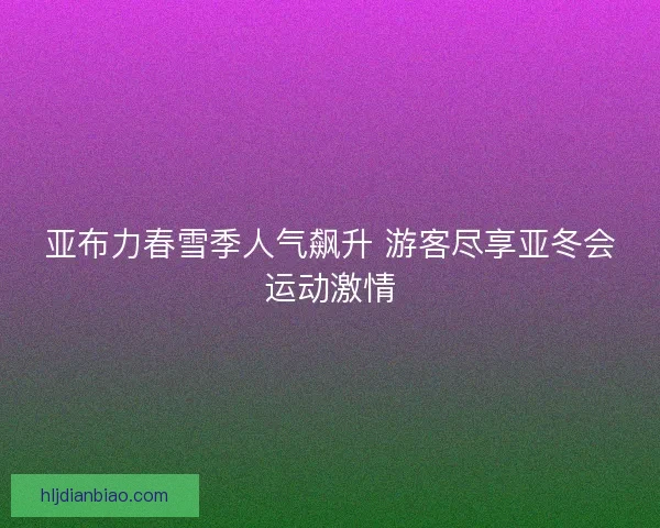 亚布力春雪季人气飙升 游客尽享亚冬会运动激情