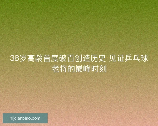 38岁高龄首度破百创造历史 见证乒乓球老将的巅峰时刻